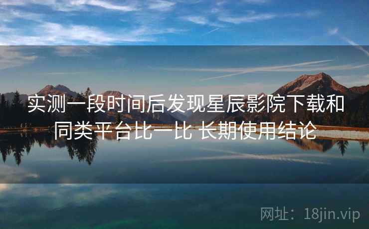 实测一段时间后发现星辰影院下载和同类平台比一比 长期使用结论 实测一段时间后发现星辰影院下载和同类平台比一比 长期使用结论