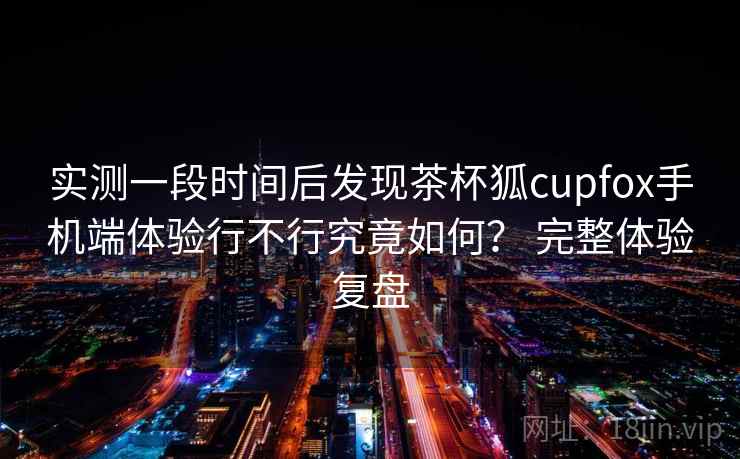 实测一段时间后发现茶杯狐cupfox手机端体验行不行究竟如何? 完整体验复盘 实测一段时间后发现茶杯狐cupfox手机端体验行不行究竟如何? 完整体验复盘
