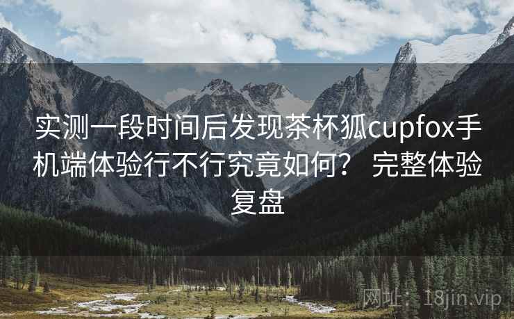 实测一段时间后发现茶杯狐cupfox手机端体验行不行究竟如何? 完整体验复盘 实测一段时间后发现茶杯狐cupfox手机端体验行不行究竟如何? 完整体验复盘