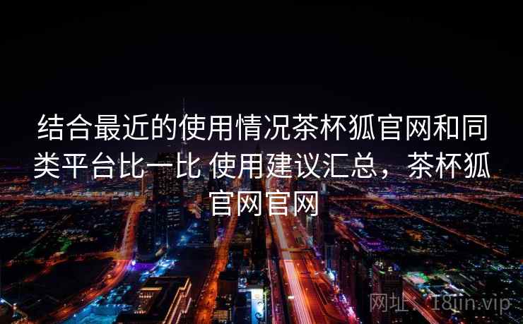 结合最近的使用情况茶杯狐官网和同类平台比一比 使用建议汇总,茶杯狐官网官网 结合最近的使用情况茶杯狐官网和同类平台比一比 使用建议汇总,茶杯狐官网官网