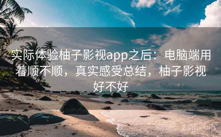 实际体验柚子影视app之后：电脑端用着顺不顺，真实感受总结，柚子影视好不好