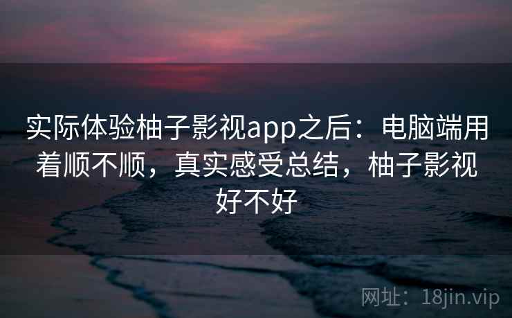 实际体验柚子影视app之后：电脑端用着顺不顺，真实感受总结，柚子影视好不好