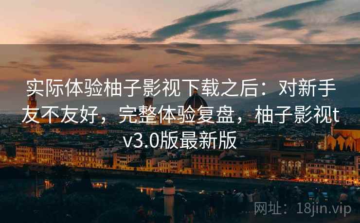 实际体验柚子影视下载之后:对新手友不友好,完整体验复盘,柚子影视tv3.0版最新版 实际体验柚子影视下载之后:对新手友不友好,完整体验复盘,柚子影视tv3.0版最新版
