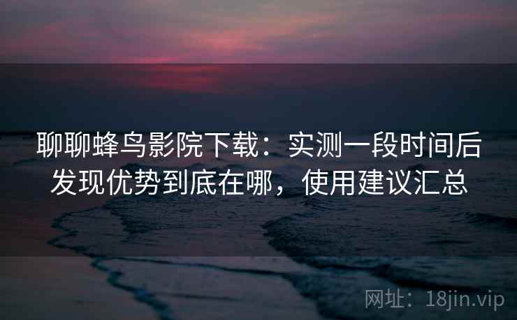 聊聊蜂鸟影院下载：实测一段时间后发现优势到底在哪，使用建议汇总