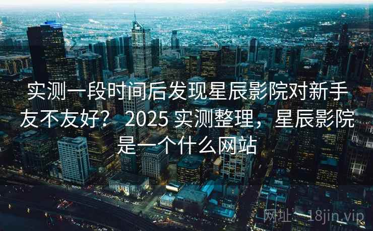 实测一段时间后发现星辰影院对新手友不友好? 2025 实测整理,星辰影院是一个什么网站 实测一段时间后发现星辰影院对新手友不友好? 2025 实测整理,星辰影院是一个什么网站