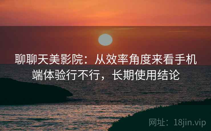 聊聊天美影院:从效率角度来看手机端体验行不行,长期使用结论 聊聊天美影院:从效率角度来看手机端体验行不行,长期使用结论