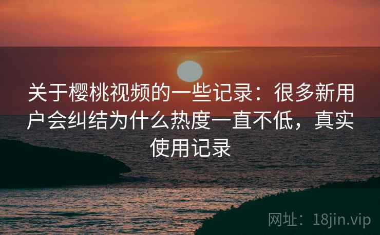 关于樱桃视频的一些记录：很多新用户会纠结为什么热度一直不低，真实使用记录