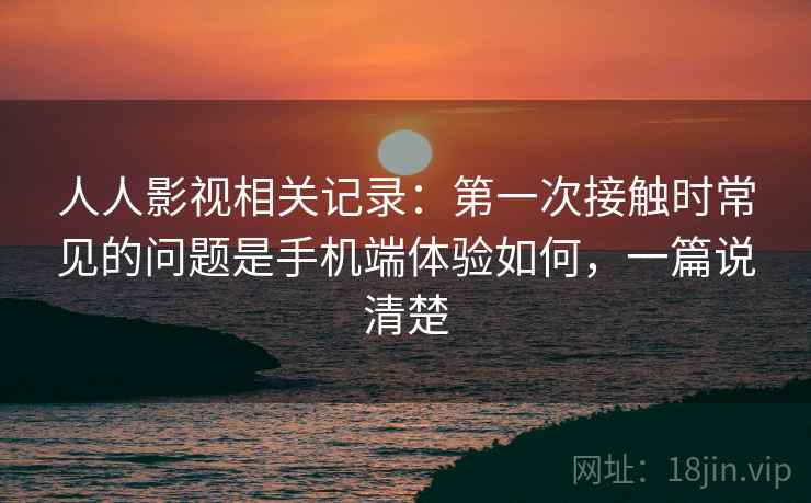 人人影视相关记录：第一次接触时常见的问题是手机端体验如何，一篇说清楚