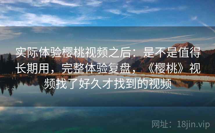 实际体验樱桃视频之后：是不是值得长期用，完整体验复盘，《樱桃》视频找了好久才找到的视频