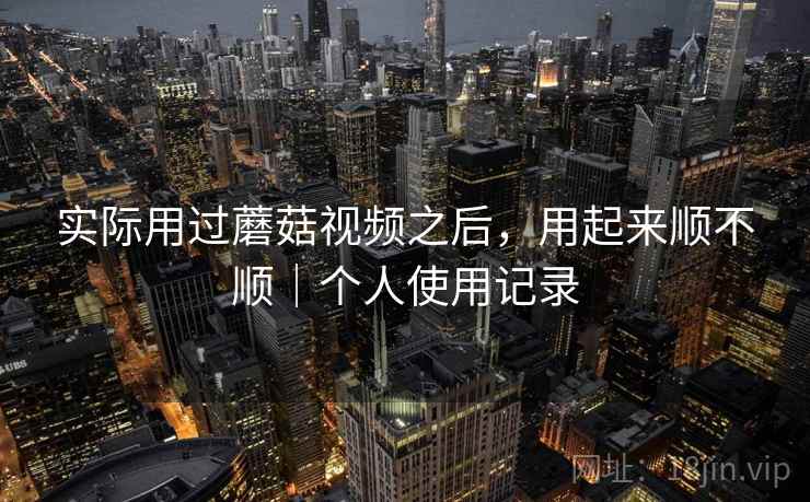 实际用过蘑菇视频之后,用起来顺不顺|个人使用记录 实际用过蘑菇视频之后,用起来顺不顺|个人使用记录