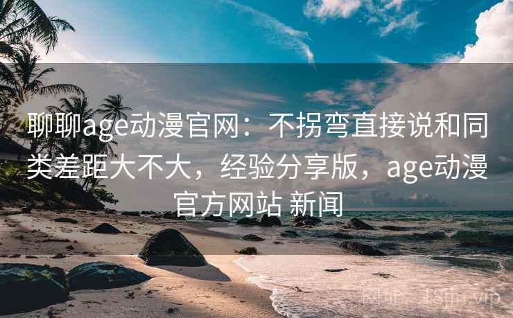聊聊age动漫官网：不拐弯直接说和同类差距大不大，经验分享版，age动漫官方网站 新闻