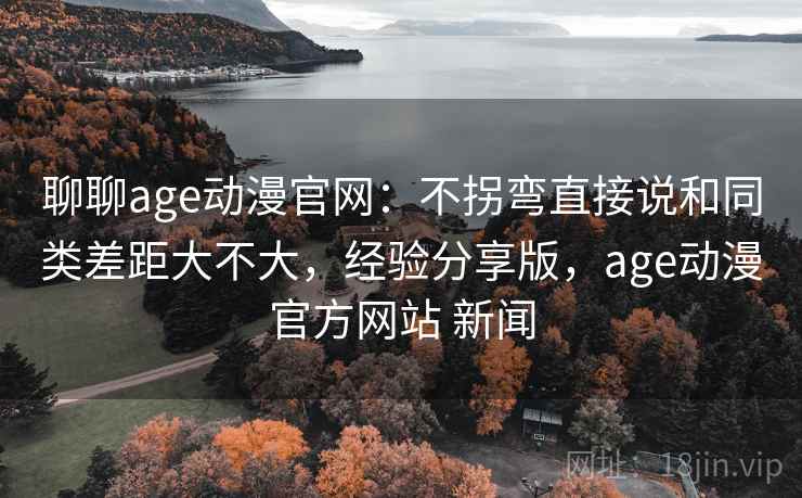 聊聊age动漫官网：不拐弯直接说和同类差距大不大，经验分享版，age动漫官方网站 新闻