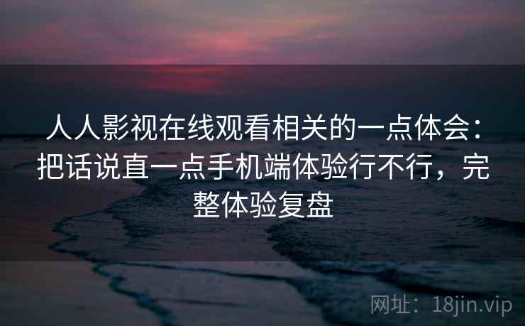 人人影视在线观看相关的一点体会：把话说直一点手机端体验行不行，完整体验复盘