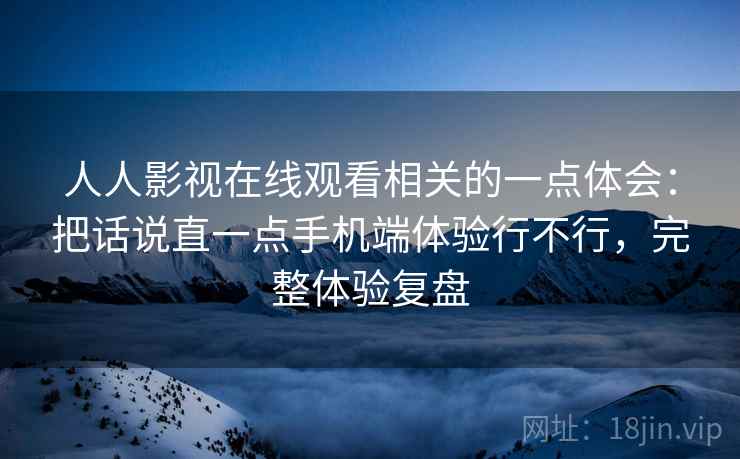 人人影视在线观看相关的一点体会：把话说直一点手机端体验行不行，完整体验复盘