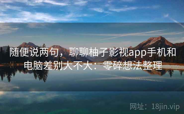 随便说两句，聊聊柚子影视app手机和电脑差别大不大：零碎想法整理