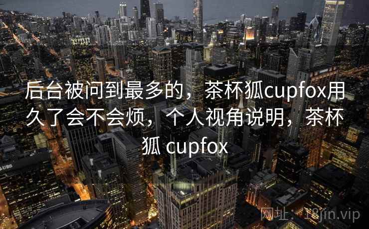 后台被问到最多的,茶杯狐cupfox用久了会不会烦,个人视角说明,茶杯狐 cupfox 后台被问到最多的,茶杯狐cupfox用久了会不会烦,个人视角说明,茶杯狐 cupfox