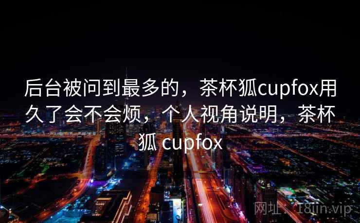 后台被问到最多的,茶杯狐cupfox用久了会不会烦,个人视角说明,茶杯狐 cupfox 后台被问到最多的,茶杯狐cupfox用久了会不会烦,个人视角说明,茶杯狐 cupfox