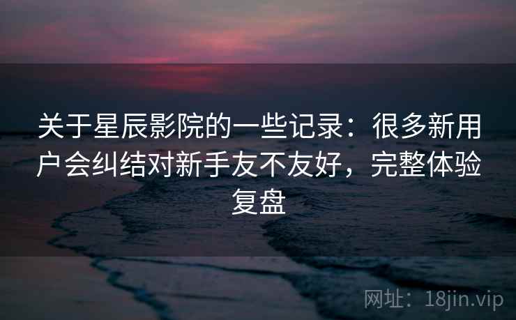 关于星辰影院的一些记录：很多新用户会纠结对新手友不友好，完整体验复盘