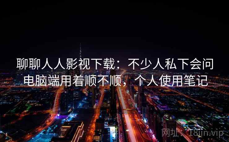 聊聊人人影视下载：不少人私下会问电脑端用着顺不顺，个人使用笔记