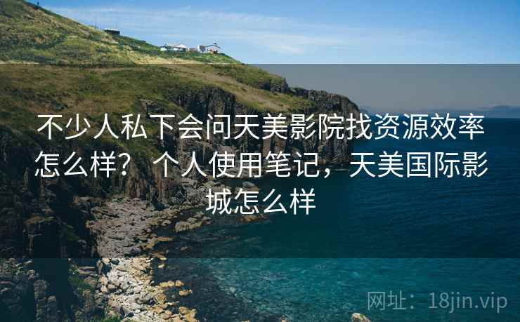 不少人私下会问天美影院找资源效率怎么样？ 个人使用笔记，天美国际影城怎么样