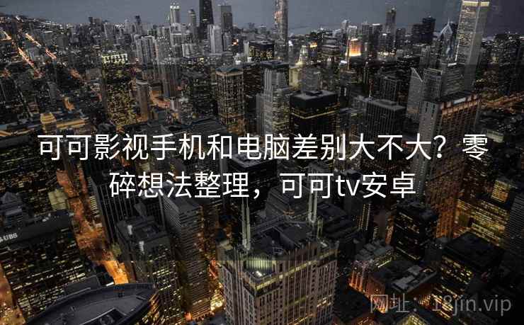 可可影视手机和电脑差别大不大?零碎想法整理,可可tv安卓 可可影视手机和电脑差别大不大?零碎想法整理,可可tv安卓