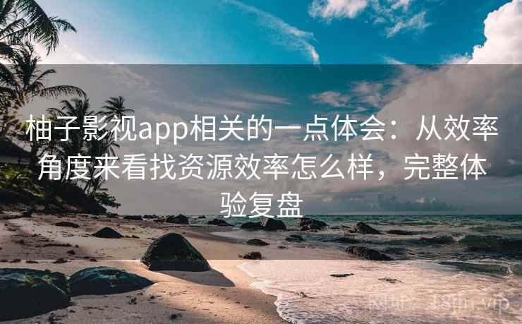 柚子影视app相关的一点体会：从效率角度来看找资源效率怎么样，完整体验复盘