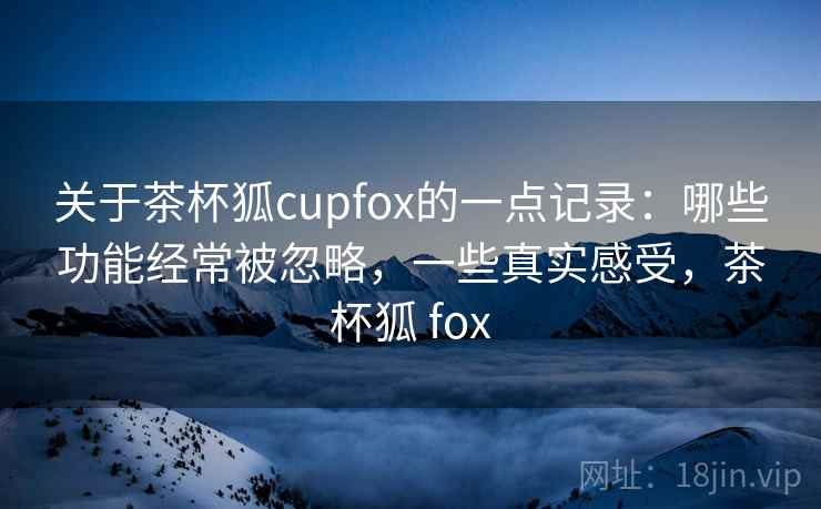关于茶杯狐cupfox的一点记录:哪些功能经常被忽略,一些真实感受,茶杯狐 fox 关于茶杯狐cupfox的一点记录:哪些功能经常被忽略,一些真实感受,茶杯狐 fox