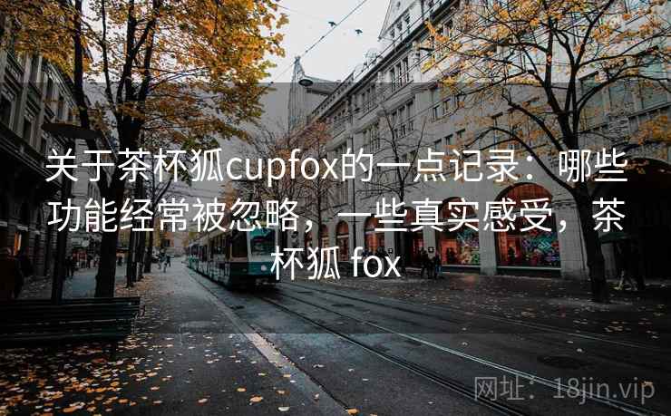 关于茶杯狐cupfox的一点记录:哪些功能经常被忽略,一些真实感受,茶杯狐 fox 关于茶杯狐cupfox的一点记录:哪些功能经常被忽略,一些真实感受,茶杯狐 fox