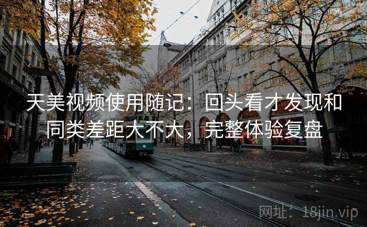 天美视频使用随记：回头看才发现和同类差距大不大，完整体验复盘