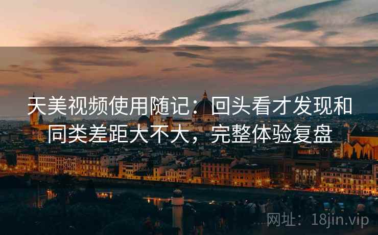 天美视频使用随记：回头看才发现和同类差距大不大，完整体验复盘