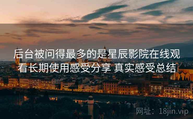 后台被问得最多的是星辰影院在线观看长期使用感受分享 真实感受总结