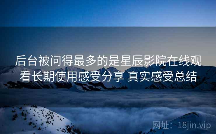 后台被问得最多的是星辰影院在线观看长期使用感受分享 真实感受总结