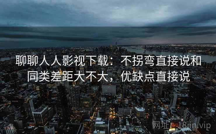 聊聊人人影视下载:不拐弯直接说和同类差距大不大,优缺点直接说 聊聊人人影视下载:不拐弯直接说和同类差距大不大,优缺点直接说