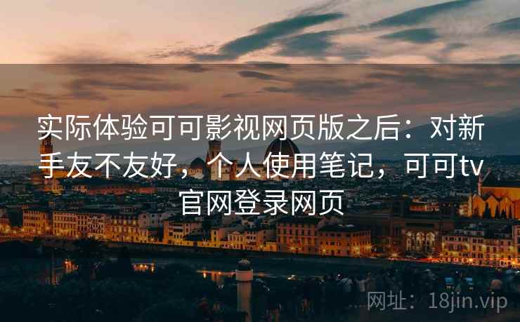 实际体验可可影视网页版之后:对新手友不友好,个人使用笔记,可可tv官网登录网页 实际体验可可影视网页版之后:对新手友不友好,个人使用笔记,可可tv官网登录网页