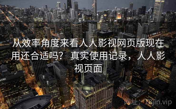 从效率角度来看人人影视网页版现在用还合适吗? 真实使用记录,人人影视页面 从效率角度来看人人影视网页版现在用还合适吗? 真实使用记录,人人影视页面