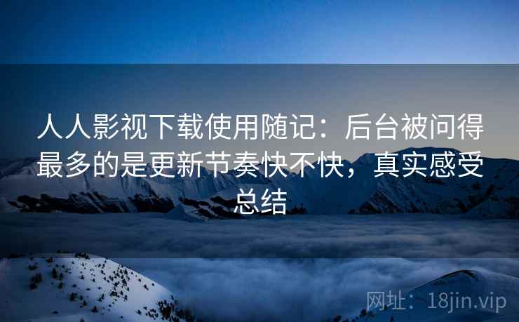 人人影视下载使用随记：后台被问得最多的是更新节奏快不快，真实感受总结