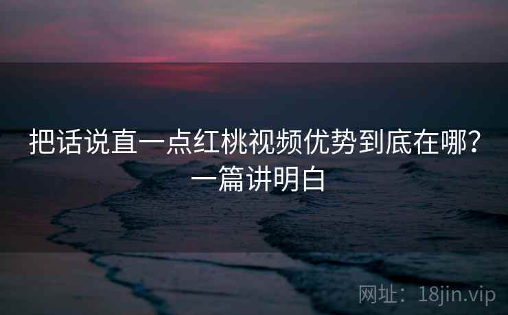 把话说直一点红桃视频优势到底在哪? 一篇讲明白 把话说直一点红桃视频优势到底在哪? 一篇讲明白