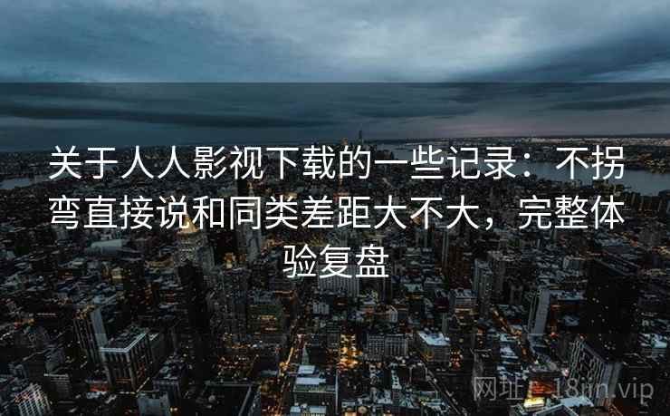 关于人人影视下载的一些记录：不拐弯直接说和同类差距大不大，完整体验复盘