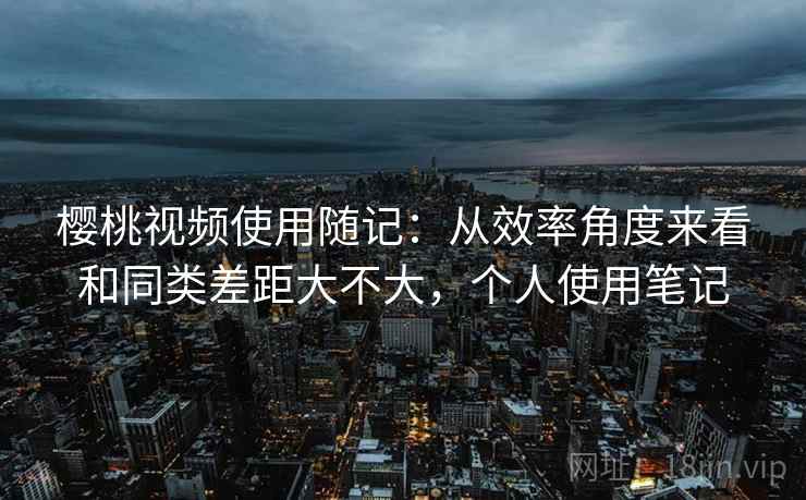 樱桃视频使用随记：从效率角度来看和同类差距大不大，个人使用笔记