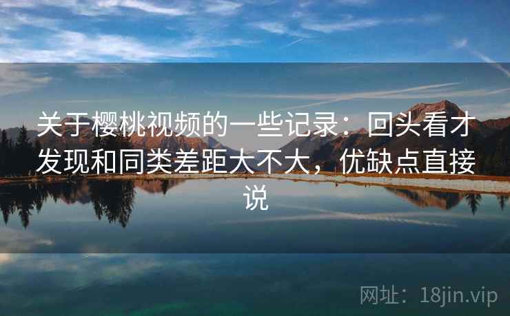 关于樱桃视频的一些记录:回头看才发现和同类差距大不大,优缺点直接说 关于樱桃视频的一些记录:回头看才发现和同类差距大不大,优缺点直接说