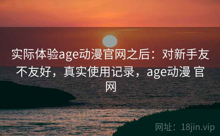 实际体验age动漫官网之后:对新手友不友好,真实使用记录,age动漫 官网 实际体验age动漫官网之后:对新手友不友好,真实使用记录,age动漫 官网