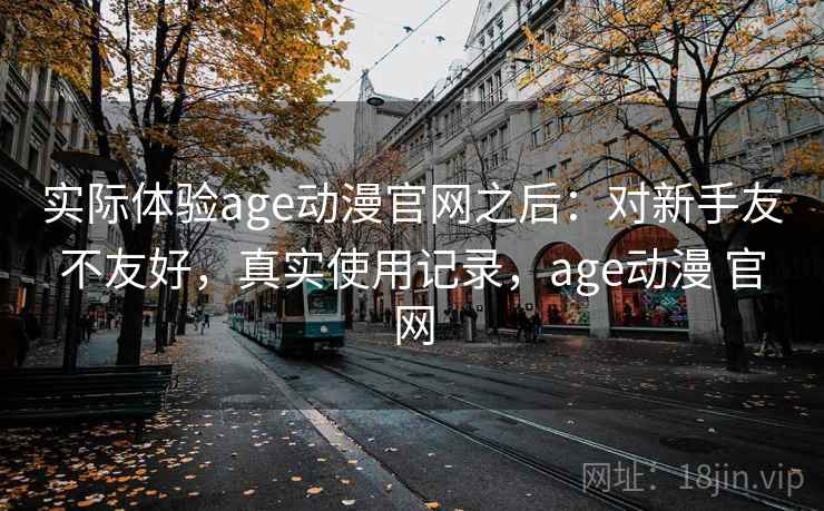 实际体验age动漫官网之后:对新手友不友好,真实使用记录,age动漫 官网 实际体验age动漫官网之后:对新手友不友好,真实使用记录,age动漫 官网