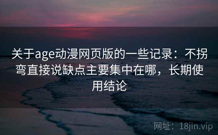 关于age动漫网页版的一些记录：不拐弯直接说缺点主要集中在哪，长期使用结论