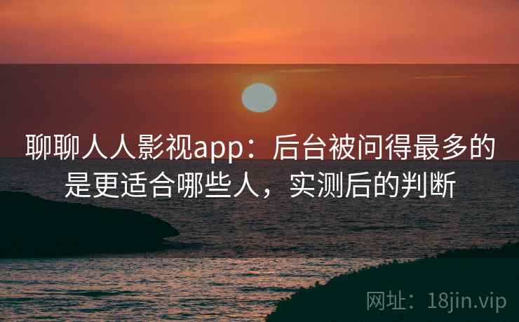 聊聊人人影视app：后台被问得最多的是更适合哪些人，实测后的判断