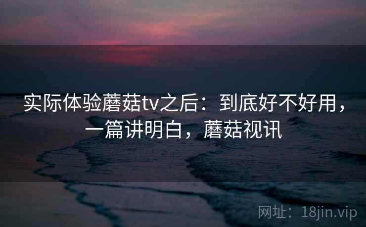 实际体验蘑菇tv之后:到底好不好用,一篇讲明白,蘑菇视讯 实际体验蘑菇tv之后:到底好不好用,一篇讲明白,蘑菇视讯