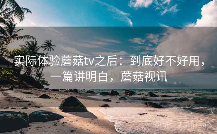 实际体验蘑菇tv之后:到底好不好用,一篇讲明白,蘑菇视讯 实际体验蘑菇tv之后:到底好不好用,一篇讲明白,蘑菇视讯