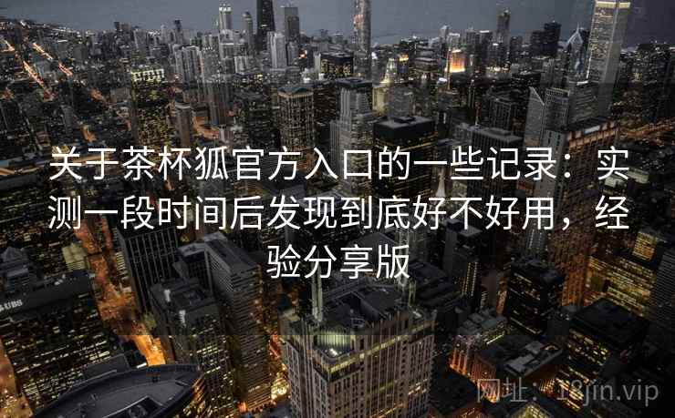 关于茶杯狐官方入口的一些记录：实测一段时间后发现到底好不好用，经验分享版