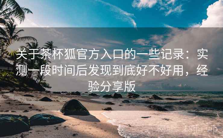 关于茶杯狐官方入口的一些记录：实测一段时间后发现到底好不好用，经验分享版