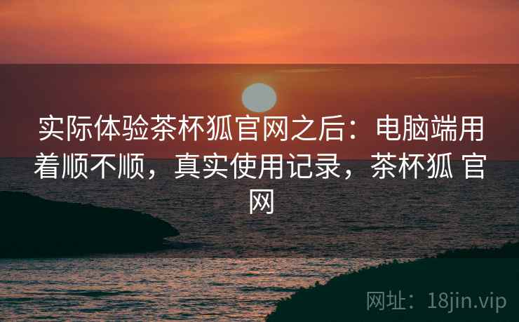 实际体验茶杯狐官网之后:电脑端用着顺不顺,真实使用记录,茶杯狐 官网 实际体验茶杯狐官网之后:电脑端用着顺不顺,真实使用记录,茶杯狐 官网