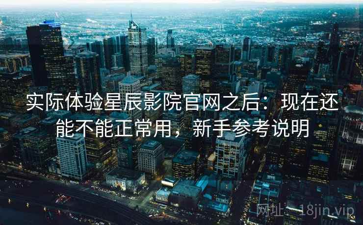 实际体验星辰影院官网之后：现在还能不能正常用，新手参考说明